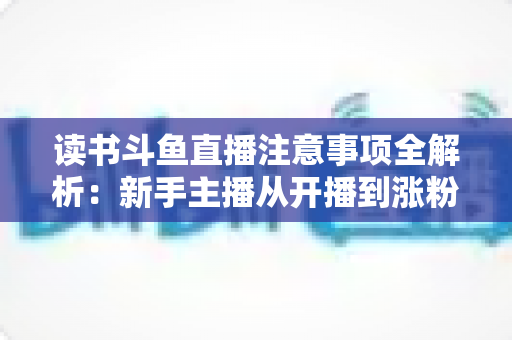 读书斗鱼直播注意事项全解析：新手主播从开播到涨粉的合规运营指南