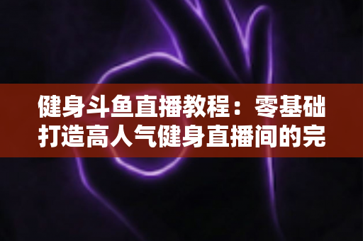 健身斗鱼直播教程:零基础打造高人气健身直播间的完整实战指南 健身斗鱼直播教程:零基础打造高人气健身直播间的完整实战指南