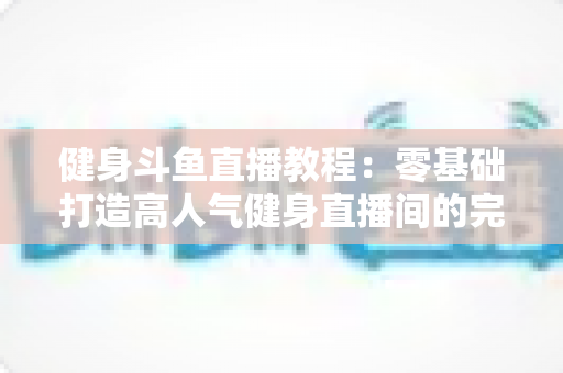健身斗鱼直播教程：零基础打造高人气健身直播间的完整实战指南