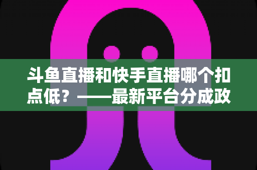 斗鱼直播和快手直播哪个扣点低？——最新平台分成政策深度对比与新人主播选平台实用指南