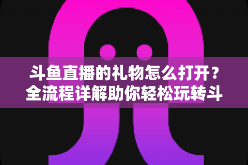 斗鱼直播的礼物怎么打开？全流程详解助你轻松玩转斗鱼礼物功能