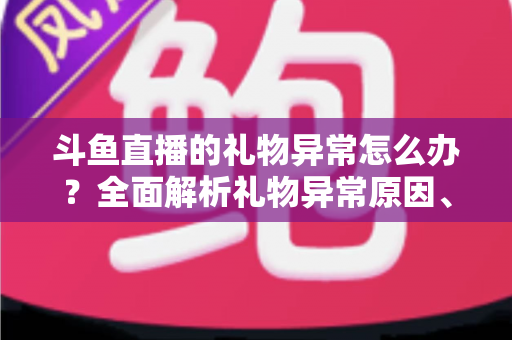 斗鱼直播的礼物异常怎么办？全面解析礼物异常原因、解决步骤与预防指南