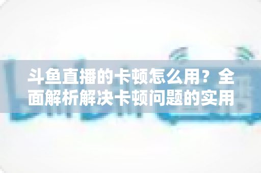 斗鱼直播的卡顿怎么用？全面解析解决卡顿问题的实用技巧与优化指南