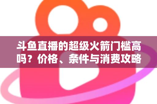斗鱼直播的超级火箭门槛高吗？价格、条件与消费攻略一文全解析