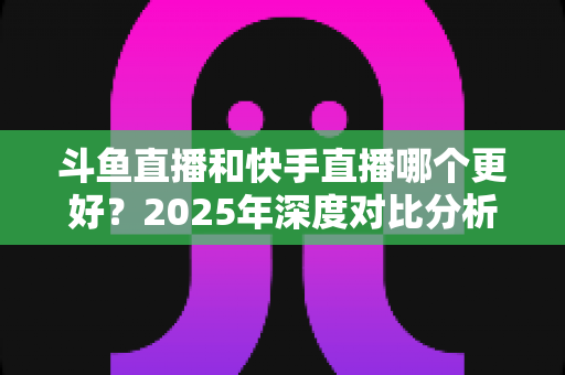 斗鱼直播和快手直播哪个更好？2025年深度对比分析与选择指南