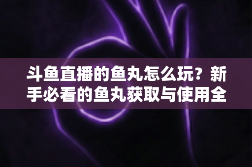 斗鱼直播的鱼丸怎么玩?新手必看的鱼丸获取与使用全攻略 斗鱼直播的鱼丸怎么玩?新手必看的鱼丸获取与使用全攻略