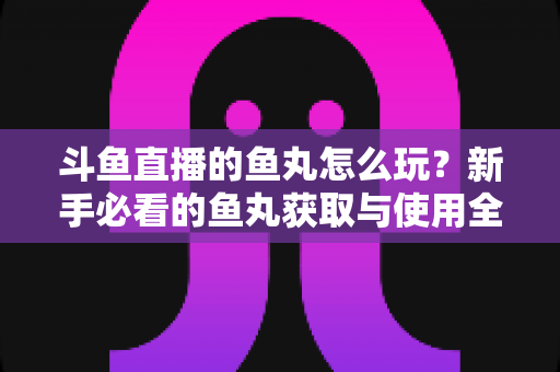 斗鱼直播的鱼丸怎么玩？新手必看的鱼丸获取与使用全攻略