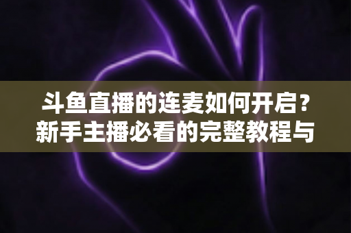 斗鱼直播的连麦如何开启？新手主播必看的完整教程与实用技巧全解析