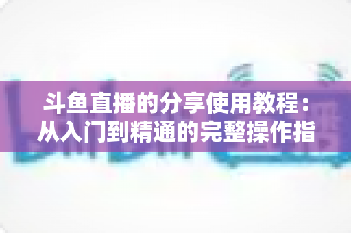 斗鱼直播的分享使用教程：从入门到精通的完整操作指南与实用技巧