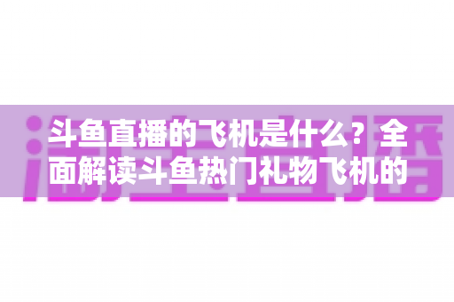 斗鱼直播的飞机是什么?全面解读斗鱼热门礼物飞机的价格、特效与送礼玩法 斗鱼直播的飞机是什么?全面解读斗鱼热门礼物飞机的价格、特效与送礼玩法