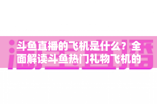 斗鱼直播的飞机是什么？全面解读斗鱼热门礼物飞机的价格、特效与送礼玩法