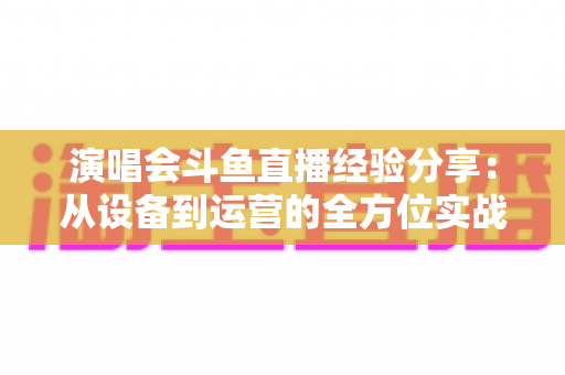 演唱会斗鱼直播经验分享：从设备到运营的全方位实战指南，助你打造高人气音乐直播间