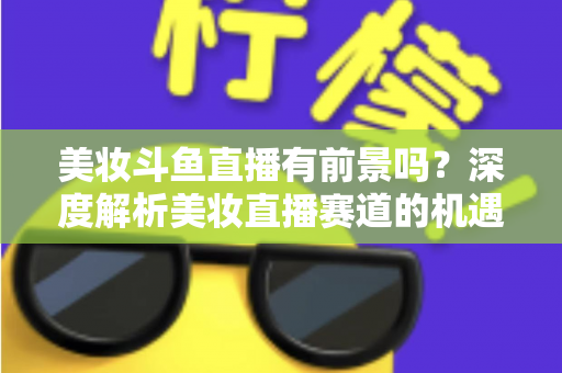 美妆斗鱼直播有前景吗?深度解析美妆直播赛道的机遇、挑战与变现路径 美妆斗鱼直播有前景吗?深度解析美妆直播赛道的机遇、挑战与变现路径