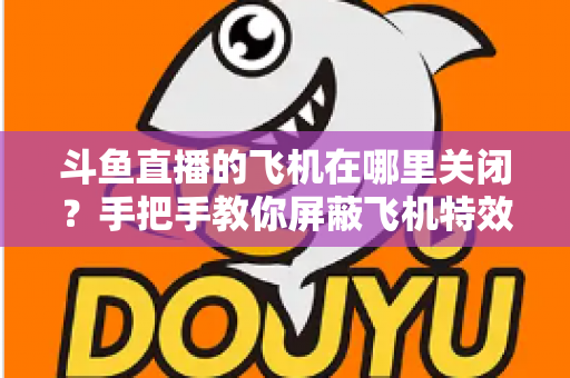 斗鱼直播的飞机在哪里关闭?手把手教你屏蔽飞机特效的完整实用教程 斗鱼直播的飞机在哪里关闭?手把手教你屏蔽飞机特效的完整实用教程