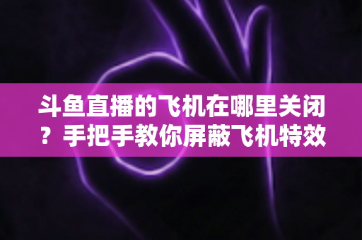 斗鱼直播的飞机在哪里关闭？手把手教你屏蔽飞机特效的完整实用教程