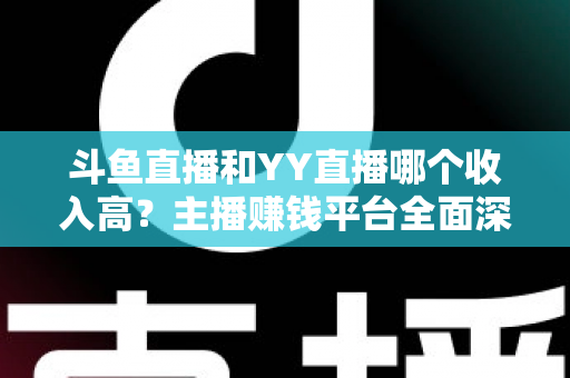 斗鱼直播和YY直播哪个收入高？主播赚钱平台全面深度对比分析