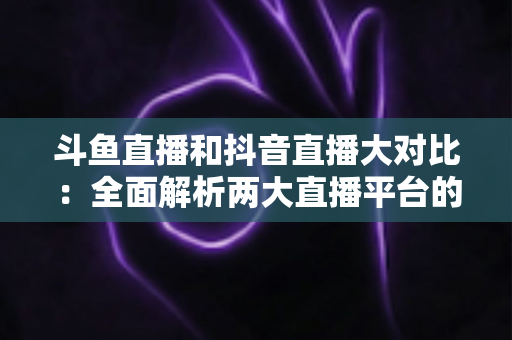斗鱼直播和抖音直播大对比:全面解析两大直播平台的差异,助你选对舞台 斗鱼直播和抖音直播大对比:全面解析两大直播平台的差异,助你选对舞台