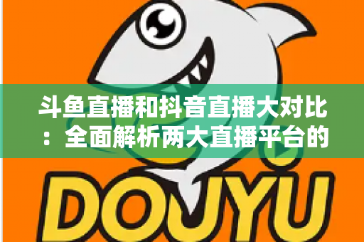 斗鱼直播和抖音直播大对比：全面解析两大直播平台的差异，助你选对舞台
