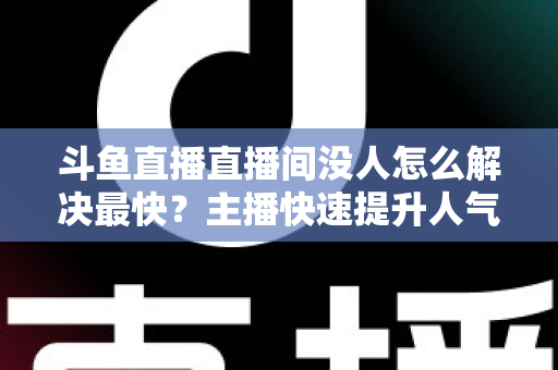 斗鱼直播直播间没人怎么解决最快？主播快速提升人气的实战攻略