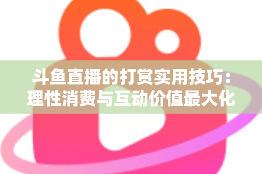 斗鱼直播的打赏实用技巧：理性消费与互动价值最大化完全指南