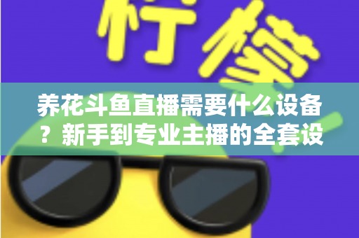养花斗鱼直播需要什么设备？新手到专业主播的全套设备清单与实用选购指南