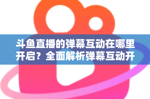 斗鱼直播的弹幕互动在哪里开启?全面解析弹幕互动开启方法与实用技巧 斗鱼直播的弹幕互动在哪里开启?全面解析弹幕互动开启方法与实用技巧