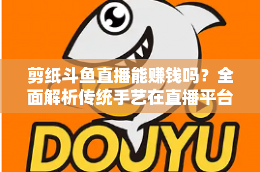 剪纸斗鱼直播能赚钱吗？全面解析传统手艺在直播平台的变现潜力与实战指南