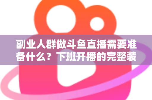 副业人群做斗鱼直播需要准备什么？下班开播的完整装备与规划清单