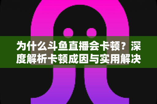 为什么斗鱼直播会卡顿？深度解析卡顿成因与实用解决方案全指南