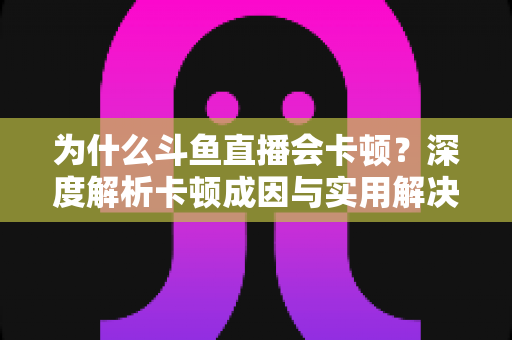 为什么斗鱼直播会卡顿？深度解析卡顿成因与实用解决方案全指南