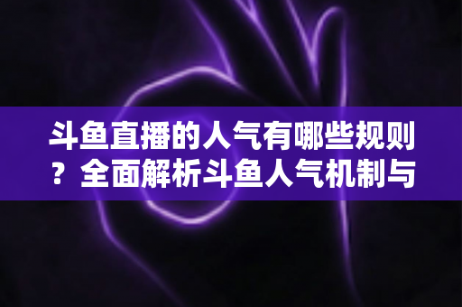 斗鱼直播的人气有哪些规则？全面解析斗鱼人气机制与快速涨人气实用指南