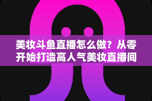 美妆斗鱼直播怎么做?从零开始打造高人气美妆直播间的完整运营指南 美妆斗鱼直播怎么做?从零开始打造高人气美妆直播间的完整运营指南