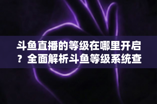 斗鱼直播的等级在哪里开启?全面解析斗鱼等级系统查看与提升方法指南 斗鱼直播的等级在哪里开启?全面解析斗鱼等级系统查看与提升方法指南