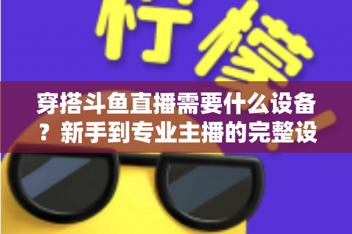 穿搭斗鱼直播需要什么设备?新手到专业主播的完整设备清单与选购指南 穿搭斗鱼直播需要什么设备?新手到专业主播的完整设备清单与选购指南
