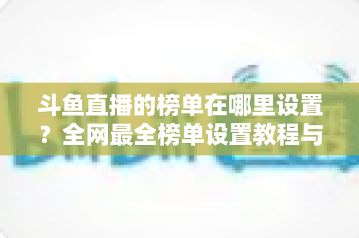 斗鱼直播的榜单在哪里设置？全网最全榜单设置教程与运营实战指南
