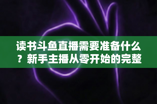 读书斗鱼直播需要准备什么？新手主播从零开始的完整准备指南与避坑攻略