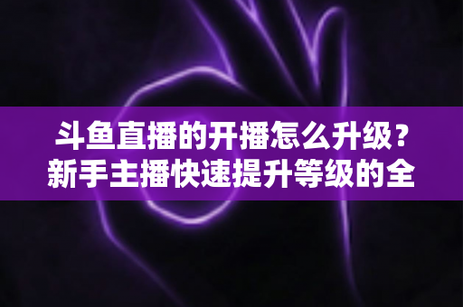 斗鱼直播的开播怎么升级?新手主播快速提升等级的全方位实战攻略 斗鱼直播的开播怎么升级?新手主播快速提升等级的全方位实战攻略