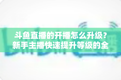 斗鱼直播的开播怎么升级？新手主播快速提升等级的全方位实战攻略