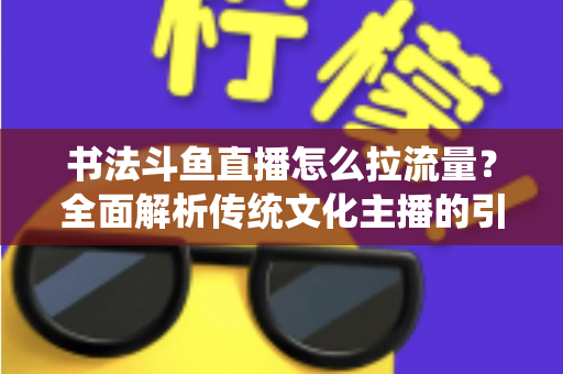 书法斗鱼直播怎么拉流量?全面解析传统文化主播的引流实战指南 书法斗鱼直播怎么拉流量?全面解析传统文化主播的引流实战指南
