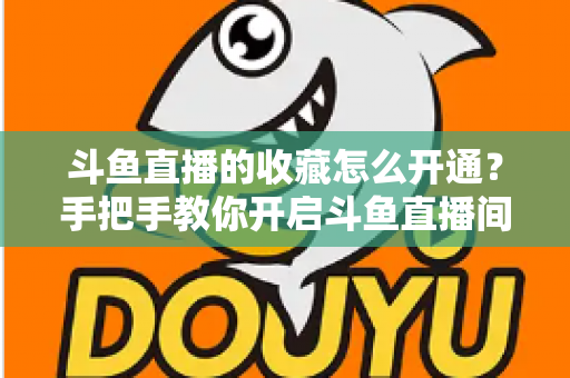 斗鱼直播的收藏怎么开通？手把手教你开启斗鱼直播间收藏功能的完整指南