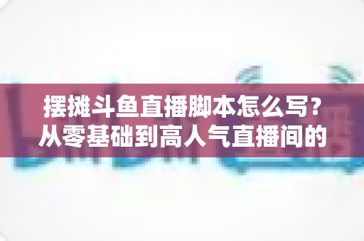 摆摊斗鱼直播脚本怎么写?从零基础到高人气直播间的实战脚本指南 摆摊斗鱼直播脚本怎么写?从零基础到高人气直播间的实战脚本指南