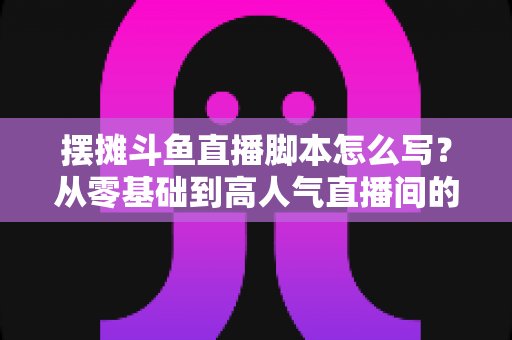 摆摊斗鱼直播脚本怎么写？从零基础到高人气直播间的实战脚本指南