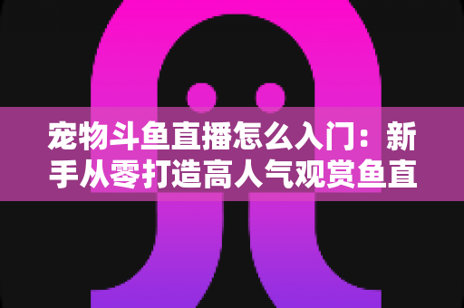 宠物斗鱼直播怎么入门:新手从零打造高人气观赏鱼直播间的完整指南 宠物斗鱼直播怎么入门:新手从零打造高人气观赏鱼直播间的完整指南