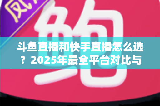 斗鱼直播和快手直播怎么选?2025年最全平台对比与选择指南 斗鱼直播和快手直播怎么选?2025年最全平台对比与选择指南
