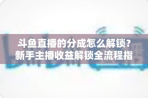 斗鱼直播的分成怎么解锁？新手主播收益解锁全流程指南，快速开启你的赚钱之旅