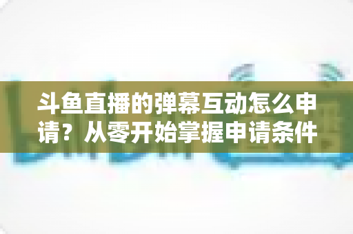 斗鱼直播的弹幕互动怎么申请？从零开始掌握申请条件、步骤与技巧的完整指南