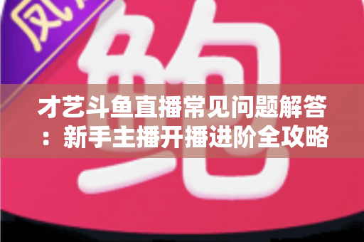 才艺斗鱼直播常见问题解答:新手主播开播进阶全攻略 才艺斗鱼直播常见问题解答:新手主播开播进阶全攻略