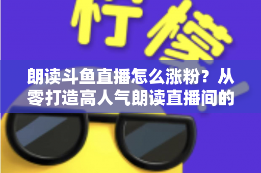 朗读斗鱼直播怎么涨粉？从零打造高人气朗读直播间的全方位实战攻略
