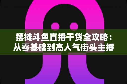 摆摊斗鱼直播干货全攻略：从零基础到高人气街头主播的实战秘籍
