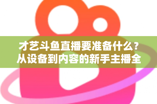 才艺斗鱼直播要准备什么？从设备到内容的新手主播全攻略